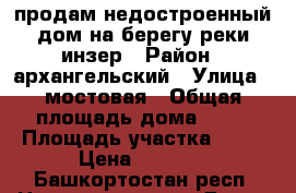 продам недостроенный дом на берегу реки инзер › Район ­ архангельский › Улица ­ мостовая › Общая площадь дома ­ 95 › Площадь участка ­ 10 › Цена ­ 600.. - Башкортостан респ. Недвижимость » Дома, коттеджи, дачи продажа   . Башкортостан респ.